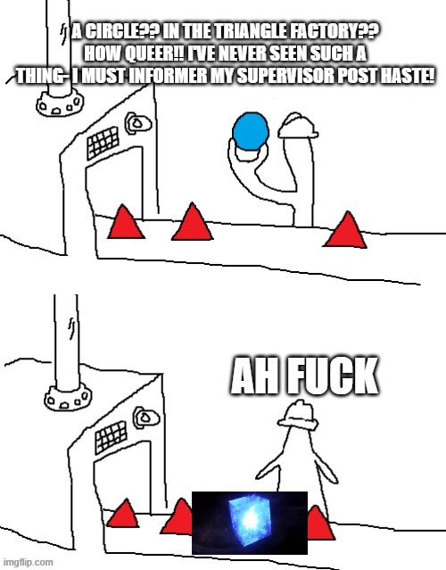 THE FACTORY SHOULDN'T BE MAKING 4D SHAPES! | A CIRCLE?? IN THE TRIANGLE FACTORY?? HOW QUEER!! I'VE NEVER SEEN SUCH A THING- I MUST INFORMER MY SUPERVISOR POST HASTE! AH FUCK | image tagged in i guess we doin circles now clean | made w/ Imgflip meme maker