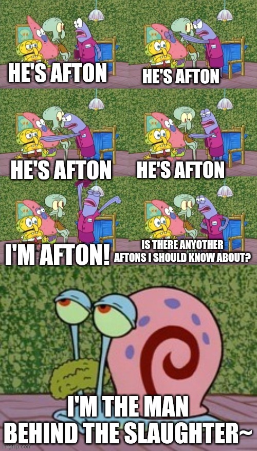 He's Squidward Your Squidward I'm Squidward meme | HE'S AFTON HE'S AFTON HE'S AFTON HE'S AFTON I'M AFTON! IS THERE ANYOTHER AFTONS I SHOULD KNOW ABOUT? I'M THE MAN BEHIND THE SLAUGHTER~ | image tagged in he's squidward your squidward i'm squidward meme | made w/ Imgflip meme maker