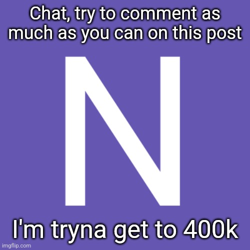 N | Chat, try to comment as much as you can on this post; I'm tryna get to 400k | image tagged in n | made w/ Imgflip meme maker