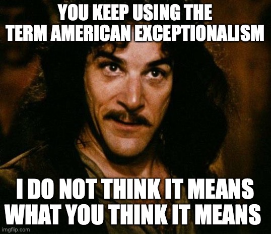 Misuse of American Exceptionalism | YOU KEEP USING THE TERM AMERICAN EXCEPTIONALISM; I DO NOT THINK IT MEANS WHAT YOU THINK IT MEANS | image tagged in memes,inigo montoya | made w/ Imgflip meme maker