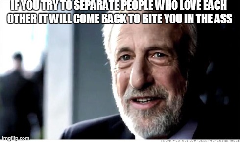 I guarantee it
 | IF YOU TRY TO SEPARATE PEOPLE WHO LOVE EACH OTHER IT WILL COME BACK TO BITE YOU IN THE ASS | image tagged in memes,i guarantee it | made w/ Imgflip meme maker