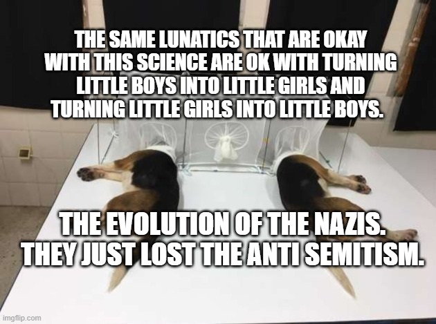 Anthony Fauci Loves Dogs and People | THE SAME LUNATICS THAT ARE OKAY WITH THIS SCIENCE ARE OK WITH TURNING LITTLE BOYS INTO LITTLE GIRLS AND TURNING LITTLE GIRLS INTO LITTLE BOYS. THE EVOLUTION OF THE NAZIS.  THEY JUST LOST THE ANTI SEMITISM. | image tagged in anthony fauci loves dogs and people | made w/ Imgflip meme maker