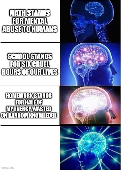 Expanding Brain Meme | MATH STANDS FOR MENTAL ABUSE TO HUMANS; SCHOOL STANDS FOR SIX CRUEL HOURS OF OUR LIVES; HOMEWORK STANDS FOR HALF OF MY ENERGY WASTED ON RANDOM KNOWLEDGE | image tagged in memes,expanding brain | made w/ Imgflip meme maker