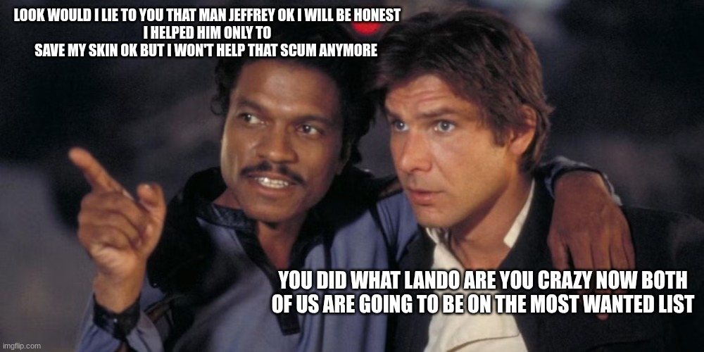 lando calrissian | LOOK WOULD I LIE TO YOU THAT MAN JEFFREY OK I WILL BE HONEST
I HELPED HIM ONLY TO SAVE MY SKIN OK BUT I WON'T HELP THAT SCUM ANYMORE; YOU DID WHAT LANDO ARE YOU CRAZY NOW BOTH OF US ARE GOING TO BE ON THE MOST WANTED LIST | image tagged in lando calrissian | made w/ Imgflip meme maker