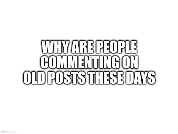 WHY ARE PEOPLE COMMENTING ON OLD POSTS THESE DAYS | made w/ Imgflip meme maker