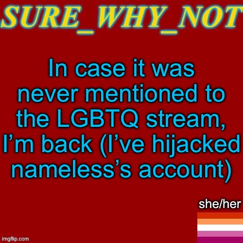 Idk if imma stay here lol | In case it was never mentioned to the LGBTQ stream, I’m back (I’ve hijacked nameless’s account) | image tagged in swn new template | made w/ Imgflip meme maker