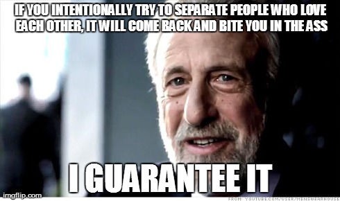 I Guarantee It | IF YOU INTENTIONALLY TRY TO SEPARATE PEOPLE WHO LOVE EACH OTHER, IT WILL COME BACK AND BITE YOU IN THE ASS I GUARANTEE IT | image tagged in memes,i guarantee it | made w/ Imgflip meme maker