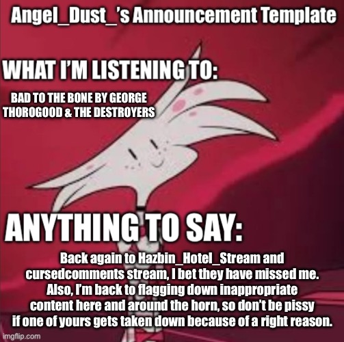 Back again, but who has actually missed me? | BAD TO THE BONE BY GEORGE THOROGOOD & THE DESTROYERS; Back again to Hazbin_Hotel_Stream and cursedcomments stream, I bet they have missed me. Also, I’m back to flagging down inappropriate content here and around the horn, so don’t be pissy if one of yours gets taken down because of a right reason. | image tagged in announcement,angel dust,hazbin hotel | made w/ Imgflip meme maker