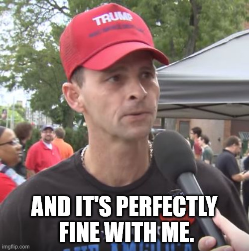 Trump supporter | AND IT'S PERFECTLY
 FINE WITH ME. | image tagged in trump supporter | made w/ Imgflip meme maker