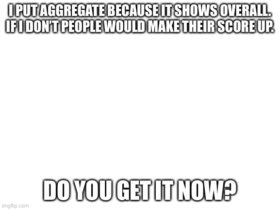 Why i use aggregate. | I PUT AGGREGATE BECAUSE IT SHOWS OVERALL. IF I DON’T PEOPLE WOULD MAKE THEIR SCORE UP. DO YOU GET IT NOW? | image tagged in blank white template,notice | made w/ Imgflip meme maker