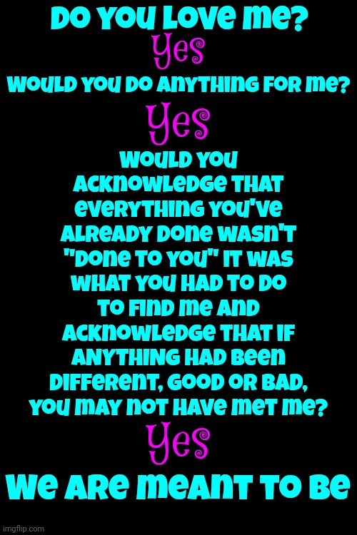 If You Want To Find Something, First, You Have To Stop Looking For It | Do you love me? Yes; Would you acknowledge that everything you've already done wasn't "done to you" it was what you had to do to find me and acknowledge that if ANYTHING had been different, good or bad, you may not have met me? Would you do anything for me? Yes; Yes; We are meant to be | image tagged in believe,trust,love finds a way,love wins,relax,memes | made w/ Imgflip meme maker