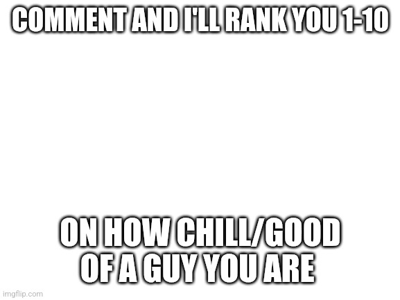 Blank White Template | COMMENT AND I'LL RANK YOU 1-10; ON HOW CHILL/GOOD OF A GUY YOU ARE | image tagged in blank white template | made w/ Imgflip meme maker