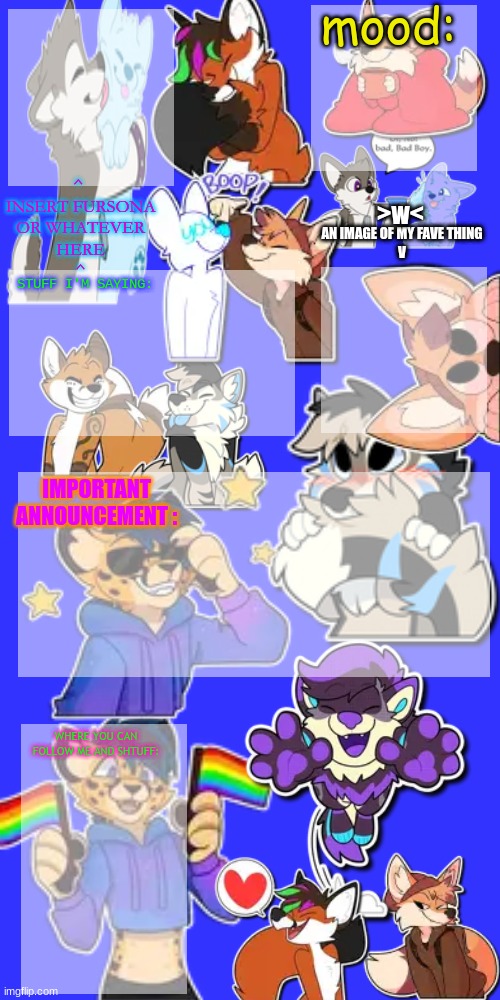 furry template | mood:; ^ 
INSERT FURSONA
OR WHATEVER
HERE
^; AN IMAGE OF MY FAVE THING
V; >w<; STUFF I'M SAYING:; IMPORTANT ANNOUNCEMENT :; WHERE YOU CAN FOLLOW ME AND SHTUFF: | image tagged in furry | made w/ Imgflip meme maker