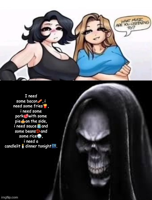 what are you listening to | I need some bacon🥓, i need some fries🍟, i need some pork🥩with some pie🥧on the side, i need sauce🫙and some beans🫘and some rice🍚, i need a candlelit🕯dinner tonight🌃. | image tagged in what are you listening to | made w/ Imgflip meme maker