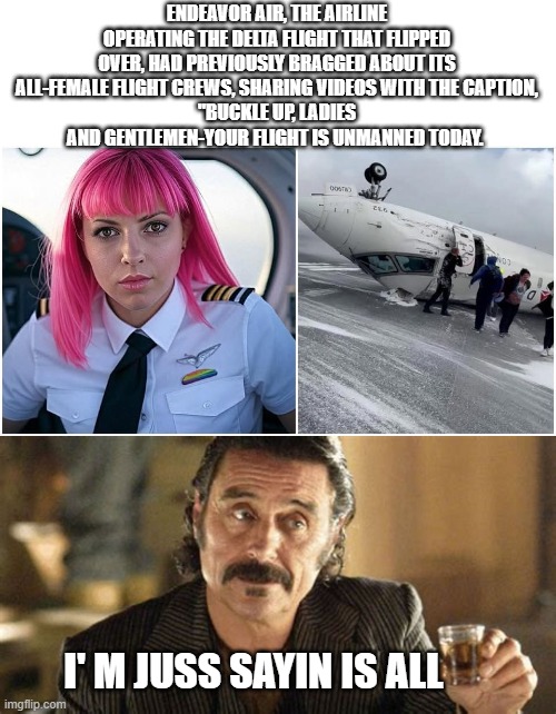 what ever you do.. don't take me to a female Dr  LoL | ENDEAVOR AIR, THE AIRLINE OPERATING THE DELTA FLIGHT THAT FLIPPED OVER, HAD PREVIOUSLY BRAGGED ABOUT ITS ALL-FEMALE FLIGHT CREWS, SHARING VIDEOS WITH THE CAPTION,
"BUCKLE UP, LADIES AND GENTLEMEN-YOUR FLIGHT IS UNMANNED TODAY. I' M JUSS SAYIN IS ALL | image tagged in funny memes,political humor,wow,too funny,donald trump approves,stupid liberals | made w/ Imgflip meme maker