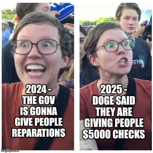 Left is never content | 2025 -
DOGE SAID THEY ARE GIVING PEOPLE $5000 CHECKS; 2024 -
THE GOV IS GONNA GIVE PEOPLE REPARATIONS | image tagged in sjw happy then triggered,liberals,democrats,leftists,reparations | made w/ Imgflip meme maker