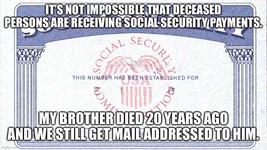 Social security | IT’S NOT IMPOSSIBLE THAT DECEASED PERSONS ARE RECEIVING SOCIAL SECURITY PAYMENTS. MY BROTHER DIED 20 YEARS AGO AND WE STILL GET MAIL ADDRESSED TO HIM. | image tagged in social security | made w/ Imgflip meme maker