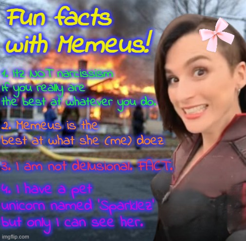These are FACTS meaning they are objectively TRUE. | Fun facts with Memeus! 1. Itz NOT narcissism if you really are the best at whatever you do. 2. Memeus is the best at what she (me) doez; 3. I am not delusional. FACT. 4. I have a pet unicorn named 'Sparklez' but only I can see her. | image tagged in disaster girl stormfront edition | made w/ Imgflip meme maker