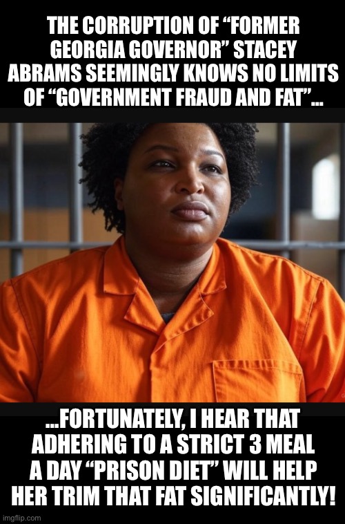 Trimming Stacey’s fat will be quite the undertaking… | THE CORRUPTION OF “FORMER GEORGIA GOVERNOR” STACEY ABRAMS SEEMINGLY KNOWS NO LIMITS OF “GOVERNMENT FRAUD AND FAT”…; …FORTUNATELY, I HEAR THAT ADHERING TO A STRICT 3 MEAL A DAY “PRISON DIET” WILL HELP HER TRIM THAT FAT SIGNIFICANTLY! | image tagged in stacy abrams is a crook | made w/ Imgflip meme maker