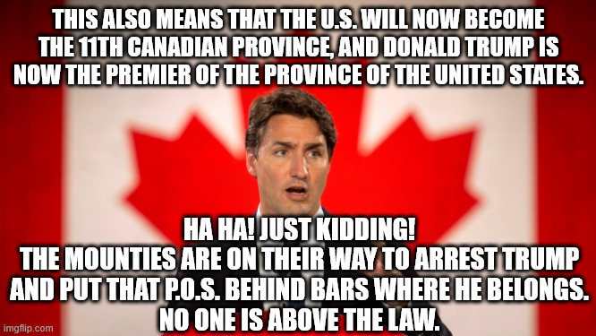 The magat false idol gets what he deserves. | THIS ALSO MEANS THAT THE U.S. WILL NOW BECOME THE 11TH CANADIAN PROVINCE, AND DONALD TRUMP IS NOW THE PREMIER OF THE PROVINCE OF THE UNITED STATES. HA HA! JUST KIDDING!
THE MOUNTIES ARE ON THEIR WAY TO ARREST TRUMP AND PUT THAT P.O.S. BEHIND BARS WHERE HE BELONGS.
NO ONE IS ABOVE THE LAW. | image tagged in justin trudeau,felon trump,us loses so trump shuts his hole | made w/ Imgflip meme maker