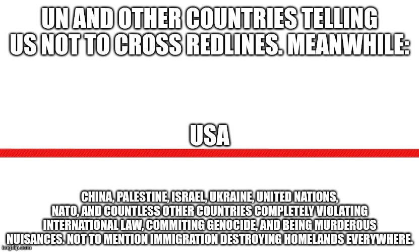 Maybe it's time to cross the line. Seems we the only ones expected to respect it | UN AND OTHER COUNTRIES TELLING US NOT TO CROSS REDLINES. MEANWHILE:; USA; CHINA, PALESTINE, ISRAEL, UKRAINE, UNITED NATIONS, NATO, AND COUNTLESS OTHER COUNTRIES COMPLETELY VIOLATING INTERNATIONAL LAW, COMMITING GENOCIDE, AND BEING MURDEROUS NUISANCES. NOT TO MENTION IMMIGRATION DESTROYING HOMELANDS EVERYWHERE. | image tagged in red line cross out | made w/ Imgflip meme maker