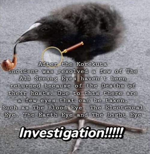 INVESTIGATION!!!!! | After the Korekuta incident was resolved a few of The All Seeing Eyes haven't been returned because of the Deaths of their hosts. Due to this there are a few eyes that can be taken. Such as The Blood Eye. The Electrical Eye. The Earth Eye and The Light Eye | made w/ Imgflip meme maker