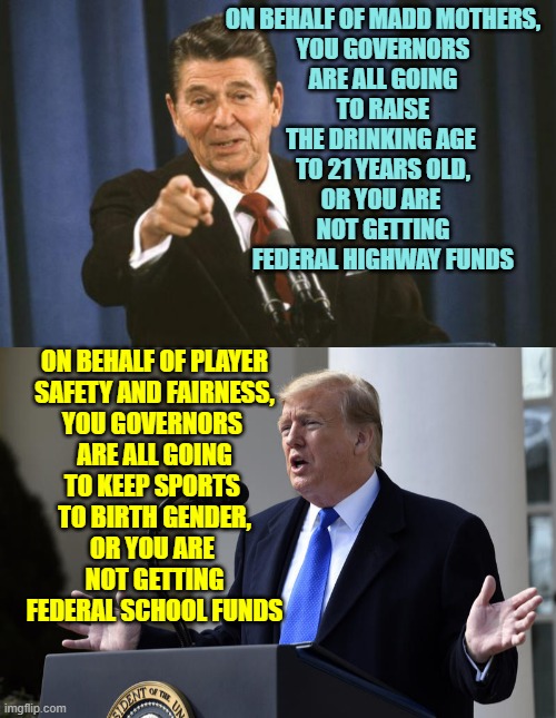 FEDERAL FUNDS tied to STATE Compliance History Repeats Itself | ON BEHALF OF MADD MOTHERS,
YOU GOVERNORS
ARE ALL GOING
TO RAISE
THE DRINKING AGE 
TO 21 YEARS OLD,
OR YOU ARE 
NOT GETTING
FEDERAL HIGHWAY FUNDS; ON BEHALF OF PLAYER
SAFETY AND FAIRNESS,
YOU GOVERNORS 
ARE ALL GOING
TO KEEP SPORTS 
TO BIRTH GENDER,
OR YOU ARE 
NOT GETTING
FEDERAL SCHOOL FUNDS | image tagged in trump at podium,gender confusion,sports,drunk driving,governor,executive orders | made w/ Imgflip meme maker