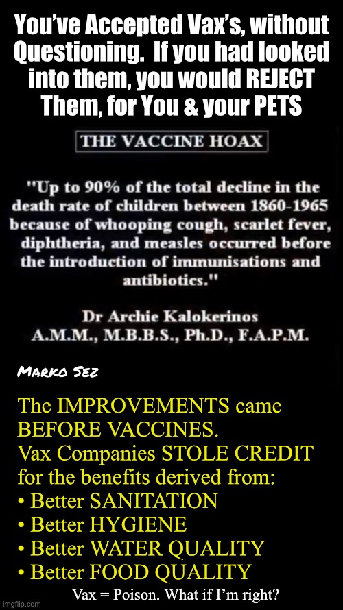 What if I’m right? | You’ve Accepted Vax’s, without
Questioning.  If you had looked
into them, you would REJECT
Them, for You & your PETS; Marko Sez; The IMPROVEMENTS came
BEFORE VACCINES.
Vax Companies STOLE CREDIT
for the benefits derived from:
• Better SANITATION
• Better HYGIENE 
• Better WATER QUALITY 
• Better FOOD QUALITY; Vax = Poison. What if I’m right? | image tagged in memes,i m warning u,all vaccines r poison,at least save your kids n pets,progressives gotohell,fjbvoterskissmyass | made w/ Imgflip meme maker