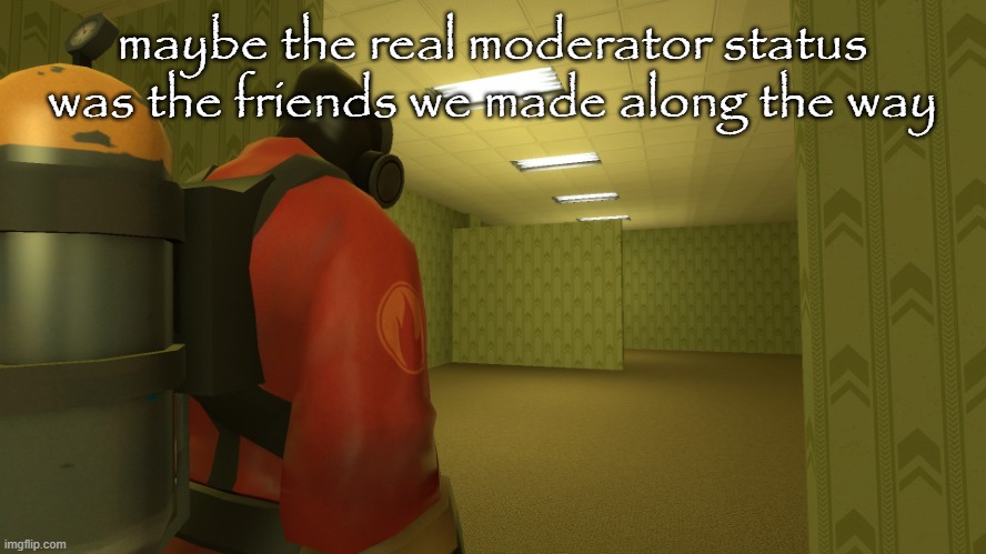pyro backrooms | maybe the real moderator status was the friends we made along the way | image tagged in pyro backrooms | made w/ Imgflip meme maker