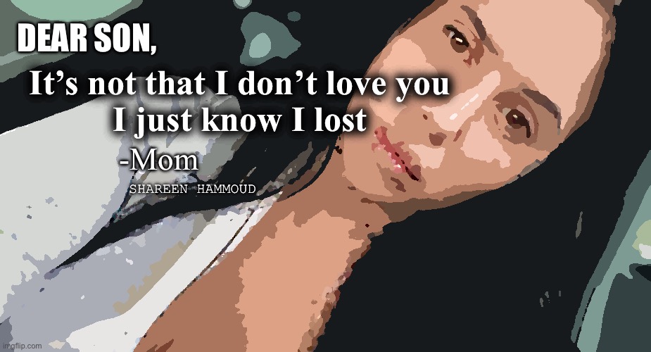 Son,It’s not that I don’t love you I just know I lost | DEAR SON, It’s not that I don’t love you 
I just know I lost; -Mom; SHAREEN HAMMOUD | image tagged in sonquote,momquote,shareenhammoud,traumatized,truecrimesmatter | made w/ Imgflip meme maker