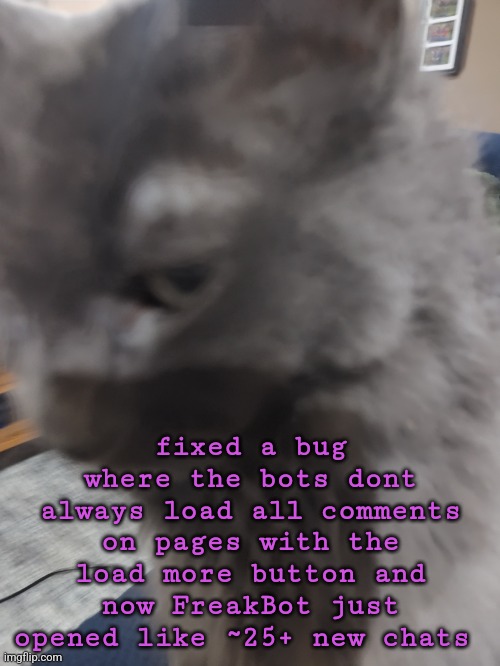 32's Cat | fixed a bug where the bots dont always load all comments on pages with the load more button and now FreakBot just opened like ~25+ new chats | image tagged in 32's cat | made w/ Imgflip meme maker