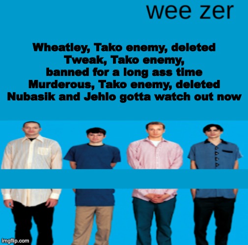 The creator of this post isn't TBMR btw, it's the other user that occasionally visits this account | Wheatley, Tako enemy, deleted
Tweak, Tako enemy, banned for a long ass time
Murderous, Tako enemy, deleted
Nubasik and Jehlo gotta watch out now | image tagged in wee zer | made w/ Imgflip meme maker