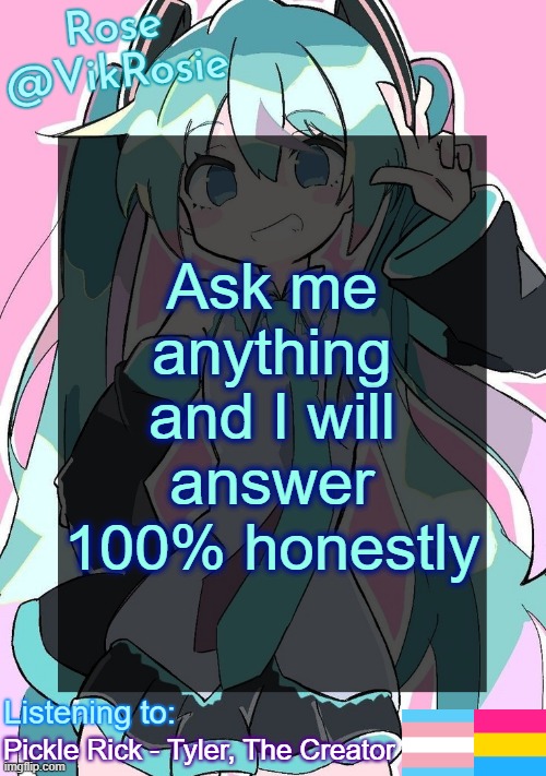 Rose's Hatsune Miku Temp | Ask me anything and I will answer 100% honestly; Pickle Rick - Tyler, The Creator | image tagged in rose's hatsune miku temp | made w/ Imgflip meme maker