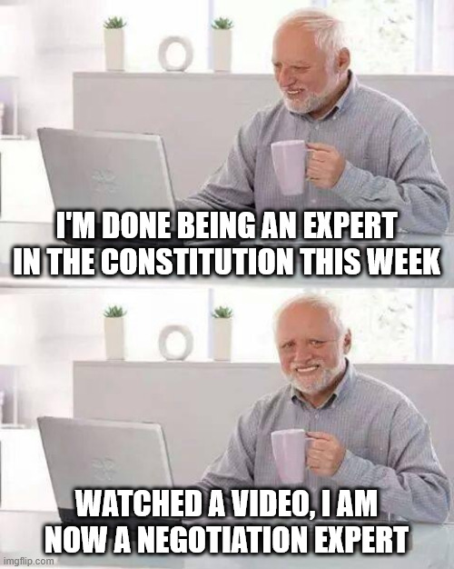 youtube expert | I'M DONE BEING AN EXPERT IN THE CONSTITUTION THIS WEEK; WATCHED A VIDEO, I AM NOW A NEGOTIATION EXPERT | image tagged in memes,hide the pain harold | made w/ Imgflip meme maker