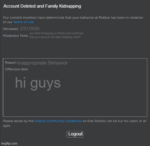 uh idk what I did | Account Deleted and Family Kidnapping; 2/21/2025; you liked kidnapping on Roblox and confirmed that your account has been breaking rule #1; Inappropriate Behavior; hi guys; Logout | image tagged in roblox ban | made w/ Imgflip meme maker