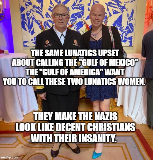 Rachel levine sam brinton transgender | THE SAME LUNATICS UPSET ABOUT CALLING THE "GULF OF MEXICO" THE "GULF OF AMERICA" WANT YOU TO CALL THESE TWO LUNATICS WOMEN. THEY MAKE THE NAZIS LOOK LIKE DECENT CHRISTIANS WITH THEIR INSANITY. | image tagged in rachel levine sam brinton transgender | made w/ Imgflip meme maker