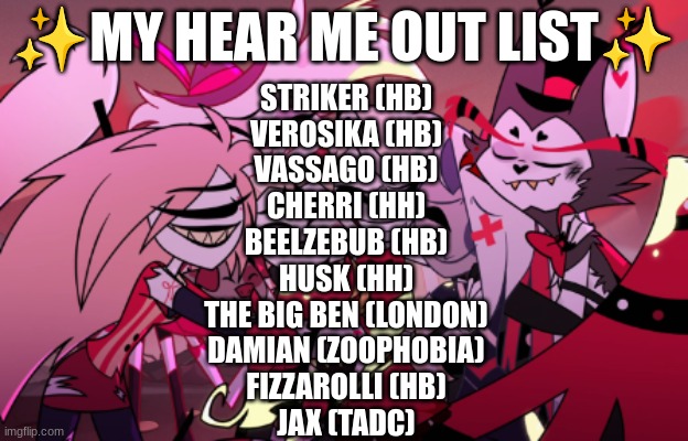 sooo finally here's my hear me out list in nonspecific order! (no hate pls) | ✨MY HEAR ME OUT LIST✨; STRIKER (HB)
VEROSIKA (HB)
VASSAGO (HB)
CHERRI (HH)
BEELZEBUB (HB)
HUSK (HH)
THE BIG BEN (LONDON)
DAMIAN (ZOOPHOBIA)
FIZZAROLLI (HB)
JAX (TADC) | image tagged in hazbin hotel,helluva boss,digital circus | made w/ Imgflip meme maker