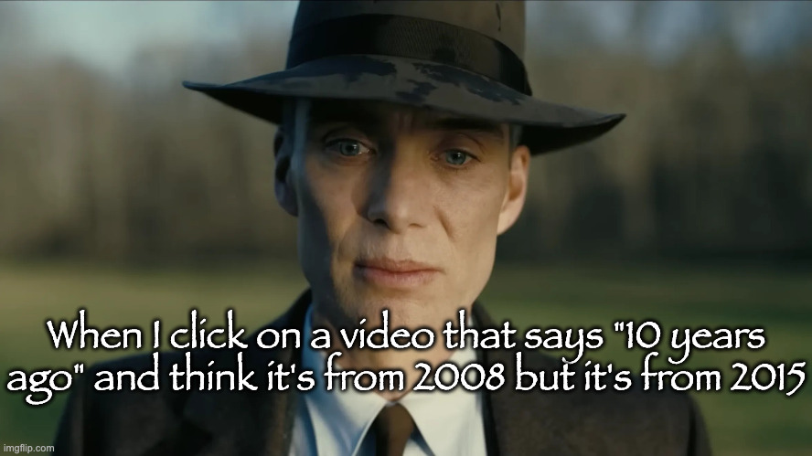 oppenheimer | When I click on a video that says "10 years ago" and think it's from 2008 but it's from 2015 | image tagged in oppenheimer | made w/ Imgflip meme maker