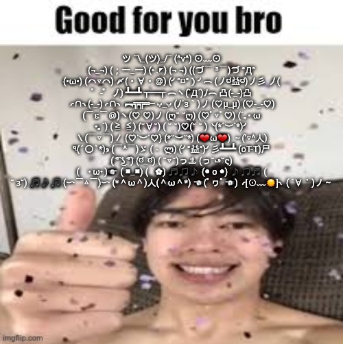 Good for you bro (Iraqi_Randomizer temp) | ツ ¯\_(ツ)_/¯ (^v^) ⊙﹏⊙ (¬_¬) (；一_一) (･.◤) (¬‿¬) ((づ￣ ³￣)づ °Д° (•ω•) (⌒▽⌒) 〆(・∀・＠) (╯°□°）╯︵ (ノಠ益ಠ)ノ彡 ノ( ゜-゜ノ) ┻━┻ ┬──┬ ︵ヽ(`Д´)ﾉ︵ 凸(-_-)凸 ╭∩╮(-_-)╭∩╮ ︻╦̴╦═─ ب_ب (ﾉ´з｀)ノ (♡μ_μ) (♡-_-♡) (￣ε￣＠)ヽ(♡‿♡)ノ (ღ˘⌣˘ღ) (♡ﾟ▽ﾟ♡) (´｡• ω •｡`) (≧◡≦) (˘∀˘) ( ˘⌣˘)♡(˘⌣˘ ) ╰(*´︶`*)╯ ＼(￣▽￣)／ (♡˙︶˙♡) (*˘︶˘*) (❤ω❤) ～('▽^人) ٩(ˊ〇ˋ*)و (￣^￣)ゞ (－‸ლ) (╯°益°)╯彡┻━┻ (oT-T)尸 ( ͡° ͜ʖ ͡°) (ಠ_ಠ) ( ˘▽˘)っ♨ (っ˘ڡ˘ς) (　･ω･)☞ (⌐■_■) (◕‿◕✿) ♬♫♪◖(● o ●)◗♪♫♬ ( ˘ ɜ˘) ♬♪♫ (〜￣△￣)〜 (*＾ω＾)人(＾ω＾*) ☜(ﾟヮﾟ☜) ╭[☉﹏☉]╮ ( ´∀｀)ノ～ | image tagged in good for you bro iraqi_randomizer temp | made w/ Imgflip meme maker