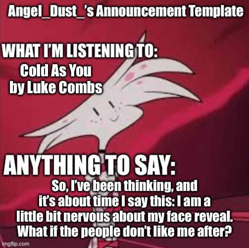 I just need some help, ye? | Cold As You by Luke Combs; So, I’ve been thinking, and it’s about time I say this: I am a little bit nervous about my face reveal. What if the people don’t like me after? | image tagged in angel_dust s announcement template,oh no | made w/ Imgflip meme maker