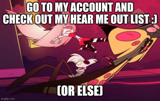 :) | GO TO MY ACCOUNT AND CHECK OUT MY HEAR ME OUT LIST :); (OR ELSE) | image tagged in hh,tadc,hb,hazbin hotel,helluva boss,digital circus | made w/ Imgflip meme maker