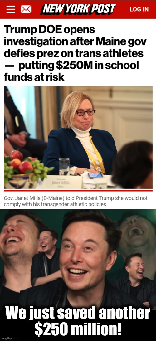 Another $250 million in savings! | We just saved another
$250 million! | image tagged in elon musk laughing,memes,maine,janet mills,transgender,democrats | made w/ Imgflip meme maker