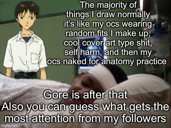 dont do it shinji | The majority of things I draw normally it’s like my ocs wearing random fits I make up, cool cover art type shit, self harm, and then my ocs naked for anatomy practice; Gore is after that
Also you can guess what gets the most attention from my followers | image tagged in dont do it shinji | made w/ Imgflip meme maker