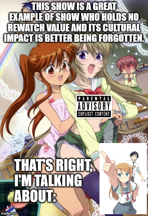 My opinion about Oreimo | THIS SHOW IS A GREAT EXAMPLE OF SHOW WHO HOLDS NO REWATCH VALUE AND ITS CULTURAL IMPACT IS BETTER BEING FORGOTTEN. THAT'S RIGHT, 
I'M TALKING
ABOUT: | image tagged in chubra,oreimo,ore no imouto ga konna ni kawaii wake ga nai | made w/ Imgflip meme maker