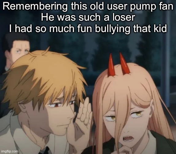 Denji and power | Remembering this old user pump fan
He was such a loser I had so much fun bullying that kid | image tagged in denji and power | made w/ Imgflip meme maker