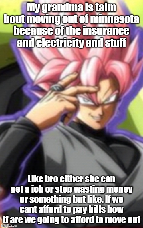 Smart goku black | My grandma is talm bout moving out of minnesota because of the insurance and electricity and stuff; Like bro either she can get a job or stop wasting money or something but like. If we cant afford to pay bills how tf are we going to afford to move out | image tagged in smart goku black | made w/ Imgflip meme maker