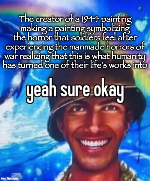 yeah sure okay | The creator of a 1944 painting making a painting symbolizing the horror that soldiers feel after experiencing the manmade horrors of war realizing that this is what humanity has turned one of their life's works into | image tagged in yeah sure okay | made w/ Imgflip meme maker