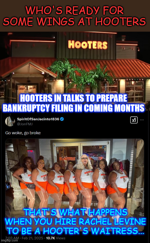 Hooters... Go Woke Go Broke...  and another one bites the dust | WHO'S READY FOR SOME WINGS AT HOOTERS; HOOTERS IN TALKS TO PREPARE BANKRUPTCY FILING IN COMING MONTHS; THAT'S WHAT HAPPENS WHEN YOU HIRE RACHEL LEVINE TO BE A HOOTER'S WAITRESS... | image tagged in hooters,go woke,go broke | made w/ Imgflip meme maker