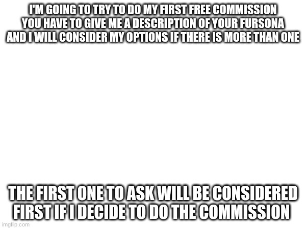 I'M GOING TO TRY TO DO MY FIRST FREE COMMISSION YOU HAVE TO GIVE ME A DESCRIPTION OF YOUR FURSONA AND I WILL CONSIDER MY OPTIONS IF THERE IS MORE THAN ONE; THE FIRST ONE TO ASK WILL BE CONSIDERED FIRST IF I DECIDE TO DO THE COMMISSION | made w/ Imgflip meme maker