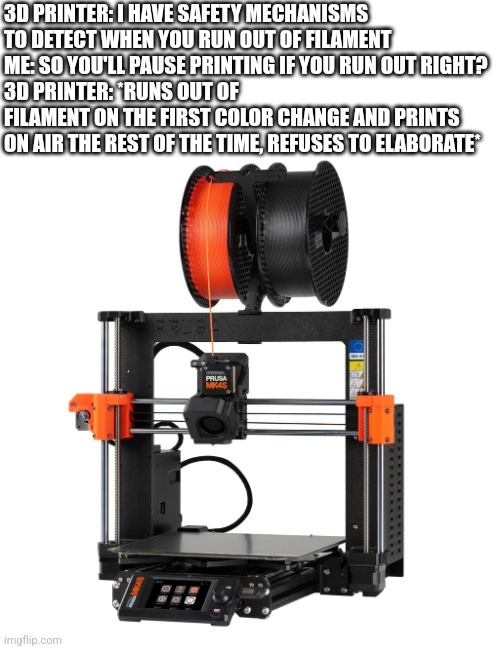 Might have to lock in, this is a long one | 3D PRINTER: I HAVE SAFETY MECHANISMS TO DETECT WHEN YOU RUN OUT OF FILAMENT
ME: SO YOU'LL PAUSE PRINTING IF YOU RUN OUT RIGHT? 
3D PRINTER: *RUNS OUT OF FILAMENT ON THE FIRST COLOR CHANGE AND PRINTS ON AIR THE REST OF THE TIME, REFUSES TO ELABORATE* | image tagged in 3d printing,memes | made w/ Imgflip meme maker